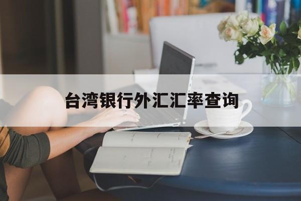 台湾银行外汇汇率查询(台湾银行外汇汇率查询表)